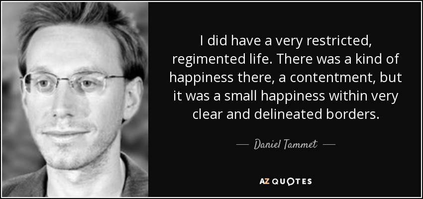 I did have a very restricted, regimented life. There was a kind of happiness there, a contentment, but it was a small happiness within very clear and delineated borders. - Daniel Tammet