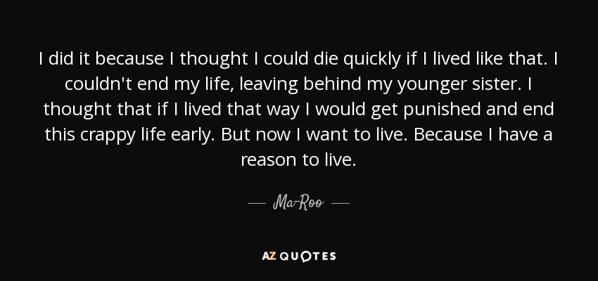 I did it because I thought I could die quickly if I lived like that. I couldn't end my life, leaving behind my younger sister. I thought that if I lived that way I would get punished and end this crappy life early. But now I want to live. Because I have a reason to live. - Ma-Roo