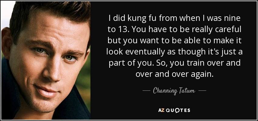 I did kung fu from when I was nine to 13. You have to be really careful but you want to be able to make it look eventually as though it's just a part of you. So, you train over and over and over again. - Channing Tatum