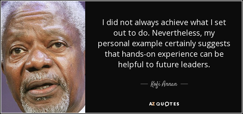 I did not always achieve what I set out to do. Nevertheless, my personal example certainly suggests that hands-on experience can be helpful to future leaders. - Kofi Annan