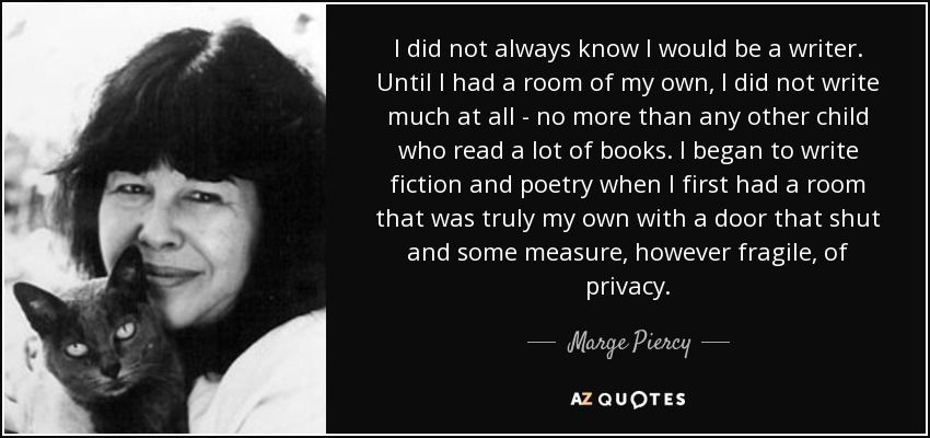 I did not always know I would be a writer. Until I had a room of my own, I did not write much at all - no more than any other child who read a lot of books. I began to write fiction and poetry when I first had a room that was truly my own with a door that shut and some measure, however fragile, of privacy. - Marge Piercy