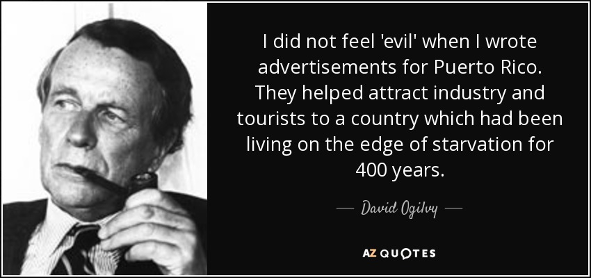 I did not feel 'evil' when I wrote advertisements for Puerto Rico. They helped attract industry and tourists to a country which had been living on the edge of starvation for 400 years. - David Ogilvy