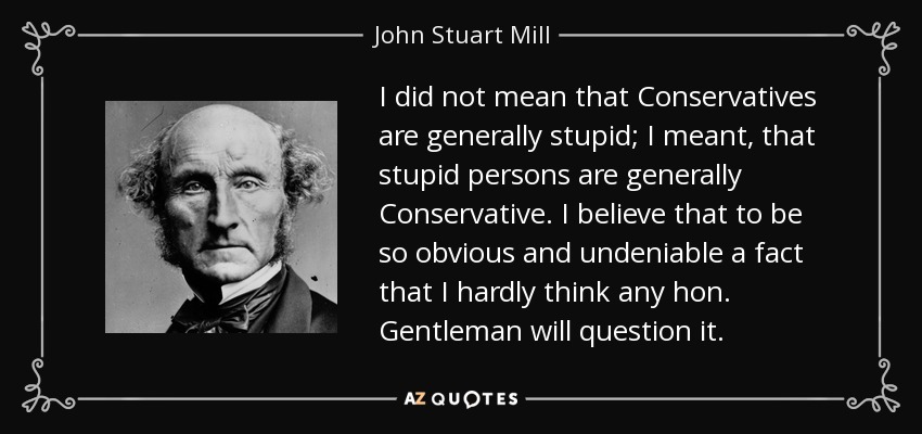 I did not mean that Conservatives are generally stupid; I meant, that stupid persons are generally Conservative. I believe that to be so obvious and undeniable a fact that I hardly think any hon. Gentleman will question it. - John Stuart Mill