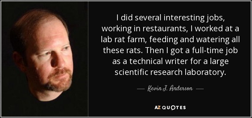 I did several interesting jobs, working in restaurants, I worked at a lab rat farm, feeding and watering all these rats. Then I got a full-time job as a technical writer for a large scientific research laboratory. - Kevin J. Anderson