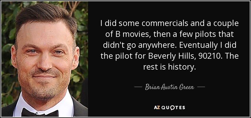 Hice algunos anuncios y un par de películas de serie B, luego algunos pilotos que no llegaron a ninguna parte. Finalmente hice el piloto de Beverly Hills, 90210. El resto es historia. - Brian Austin Green