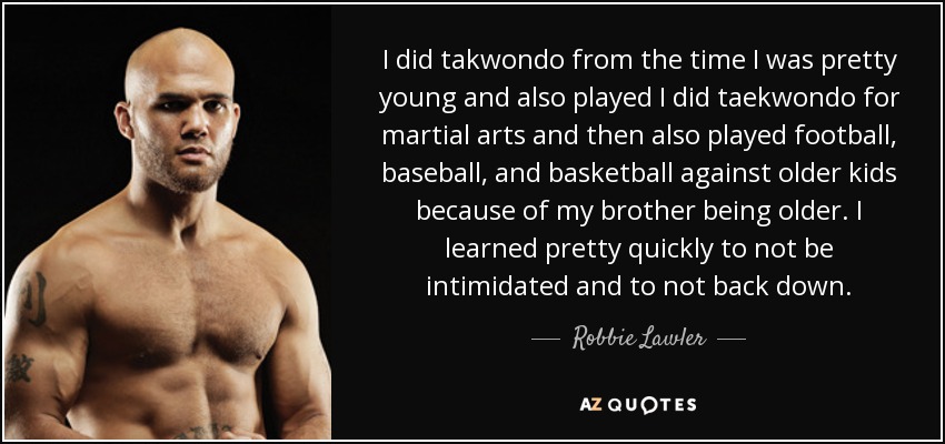 I did takwondo from the time I was pretty young and also played I did taekwondo for martial arts and then also played football, baseball, and basketball against older kids because of my brother being older. I learned pretty quickly to not be intimidated and to not back down. - Robbie Lawler