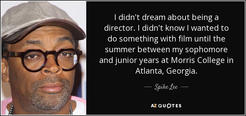I didn't dream about being a director. I didn't know I wanted to do something with film until the summer between my sophomore and junior years at Morris College in Atlanta, Georgia. - Spike Lee