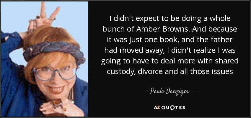 I didn't expect to be doing a whole bunch of Amber Browns. And because it was just one book, and the father had moved away, I didn't realize I was going to have to deal more with shared custody, divorce and all those issues - Paula Danziger