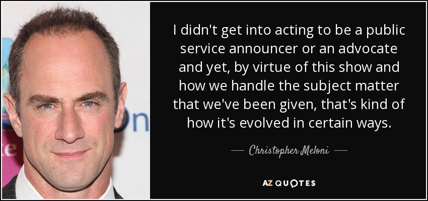 I didn't get into acting to be a public service announcer or an advocate and yet, by virtue of this show and how we handle the subject matter that we've been given, that's kind of how it's evolved in certain ways. - Christopher Meloni