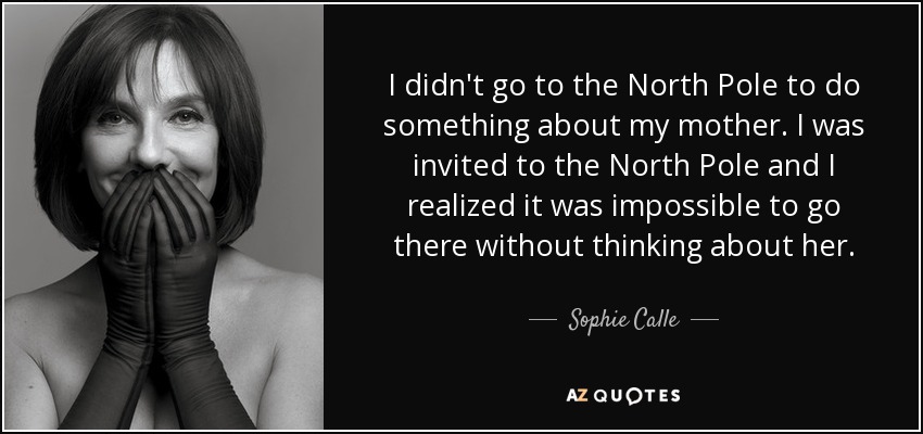 I didn't go to the North Pole to do something about my mother. I was invited to the North Pole and I realized it was impossible to go there without thinking about her. - Sophie Calle