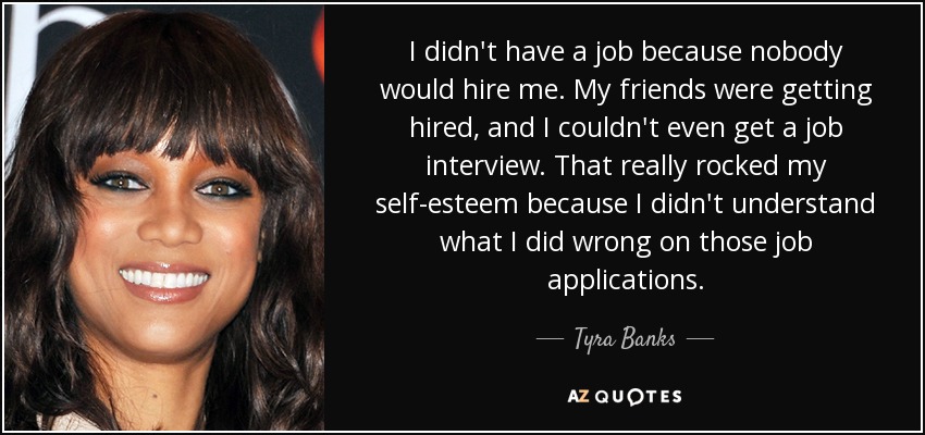 I didn't have a job because nobody would hire me. My friends were getting hired, and I couldn't even get a job interview. That really rocked my self-esteem because I didn't understand what I did wrong on those job applications. - Tyra Banks