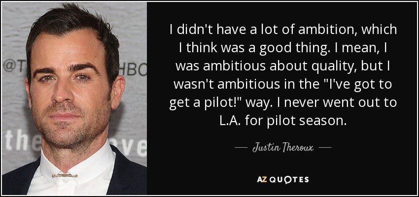 I didn't have a lot of ambition, which I think was a good thing. I mean, I was ambitious about quality, but I wasn't ambitious in the 