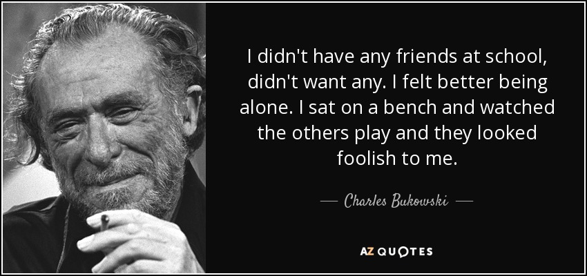 I didn't have any friends at school, didn't want any. I felt better being alone. I sat on a bench and watched the others play and they looked foolish to me. - Charles Bukowski