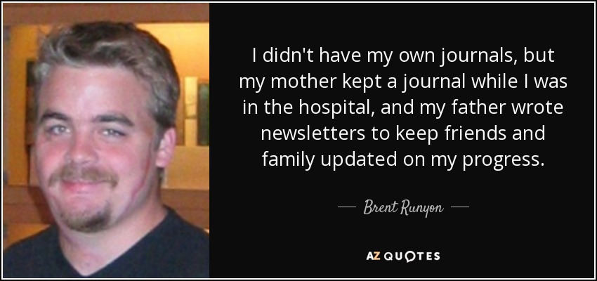 I didn't have my own journals, but my mother kept a journal while I was in the hospital, and my father wrote newsletters to keep friends and family updated on my progress. - Brent Runyon