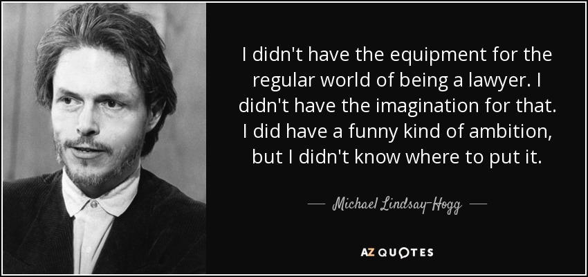 I didn't have the equipment for the regular world of being a lawyer. I didn't have the imagination for that. I did have a funny kind of ambition, but I didn't know where to put it. - Michael Lindsay-Hogg
