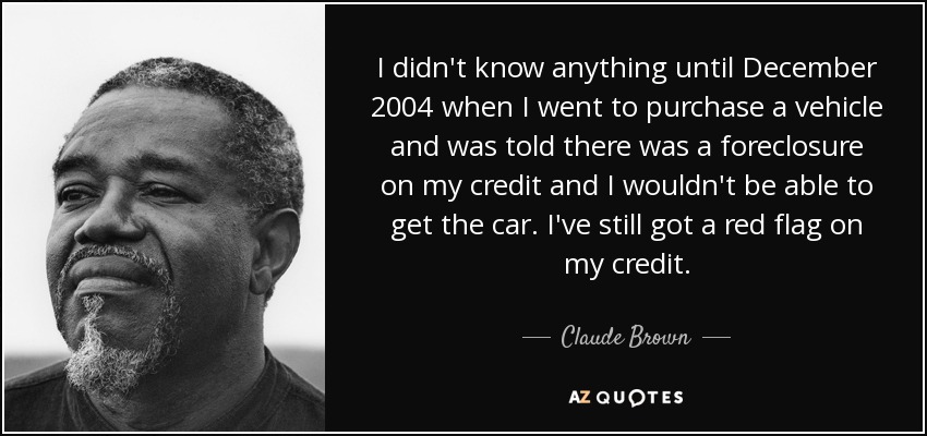 I didn't know anything until December 2004 when I went to purchase a vehicle and was told there was a foreclosure on my credit and I wouldn't be able to get the car. I've still got a red flag on my credit. - Claude Brown