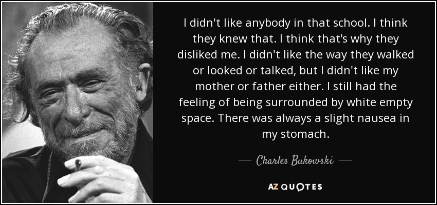 I didn't like anybody in that school. I think they knew that. I think that's why they disliked me. I didn't like the way they walked or looked or talked, but I didn't like my mother or father either. I still had the feeling of being surrounded by white empty space. There was always a slight nausea in my stomach. - Charles Bukowski