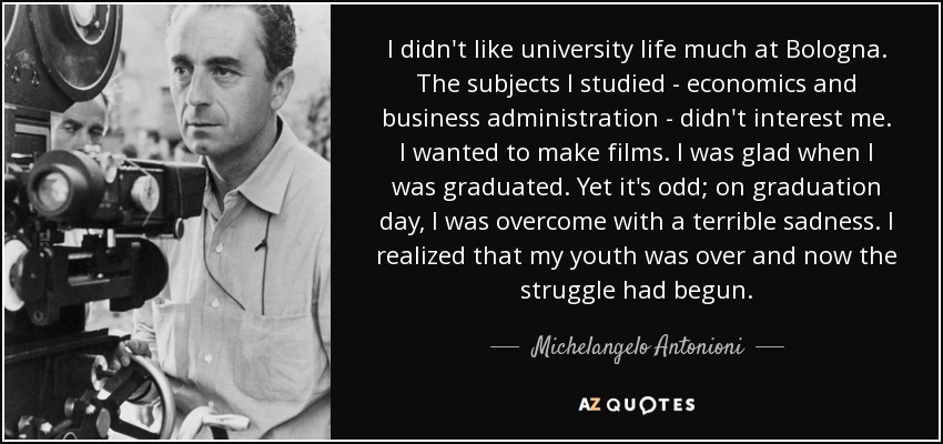 I didn't like university life much at Bologna. The subjects I studied - economics and business administration - didn't interest me. I wanted to make films. I was glad when I was graduated. Yet it's odd; on graduation day, I was overcome with a terrible sadness. I realized that my youth was over and now the struggle had begun. - Michelangelo Antonioni