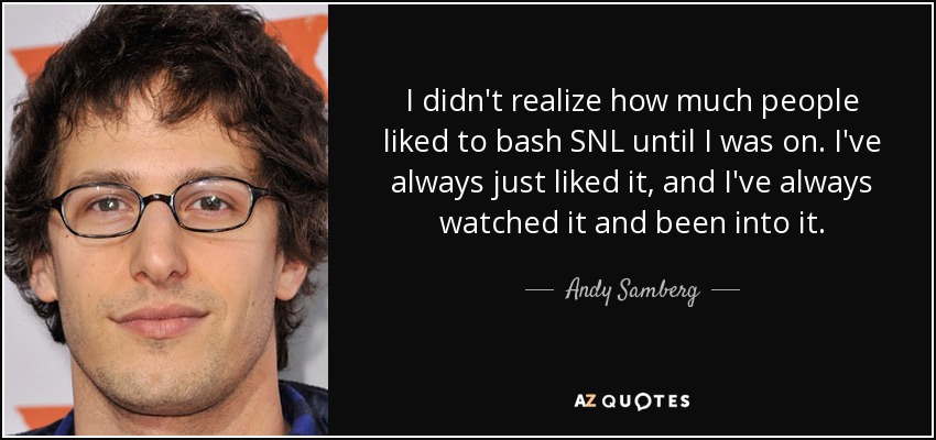 I didn't realize how much people liked to bash SNL until I was on. I've always just liked it, and I've always watched it and been into it. - Andy Samberg