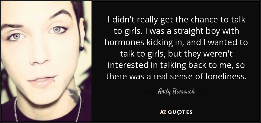 No tenía la oportunidad de hablar con chicas. Era un chico heterosexual con las hormonas a flor de piel, y quería hablar con chicas, pero ellas no estaban interesadas en responderme, así que tenía una verdadera sensación de soledad. - Andy Biersack