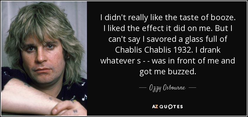 I didn't really like the taste of booze. I liked the effect it did on me. But I can't say I savored a glass full of Chablis Chablis 1932. I drank whatever s - - was in front of me and got me buzzed. - Ozzy Osbourne