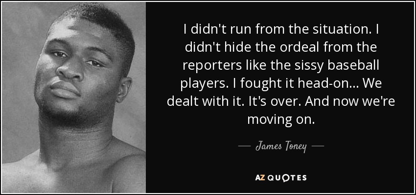 I didn't run from the situation. I didn't hide the ordeal from the reporters like the sissy baseball players. I fought it head-on... We dealt with it. It's over. And now we're moving on. - James Toney