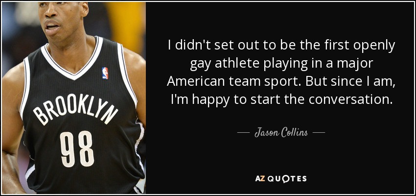 I didn't set out to be the first openly gay athlete playing in a major American team sport. But since I am, I'm happy to start the conversation. - Jason Collins