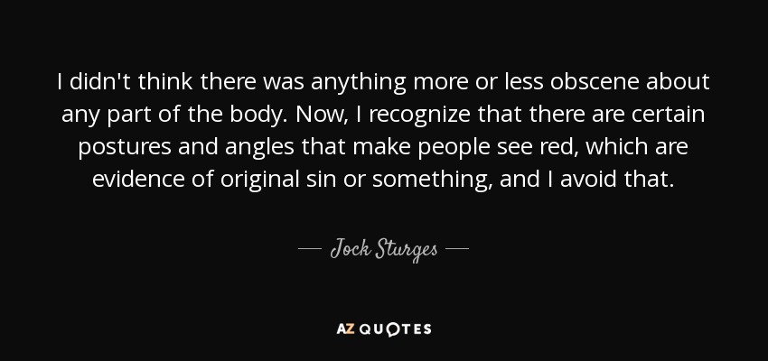 No creía que hubiera nada más o menos obsceno en ninguna parte del cuerpo. Ahora bien, reconozco que hay ciertas posturas y ángulos que hacen que la gente vea rojo, que son prueba del pecado original o algo así, y lo evito. - Jock Sturges