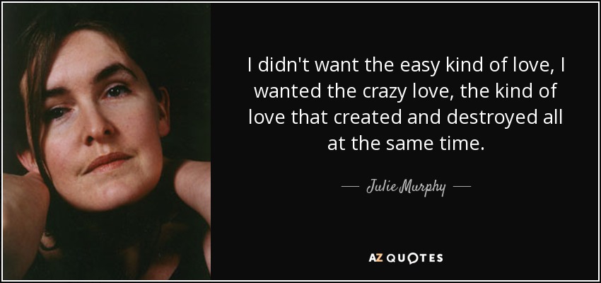 I didn't want the easy kind of love, I wanted the crazy love, the kind of love that created and destroyed all at the same time. - Julie Murphy