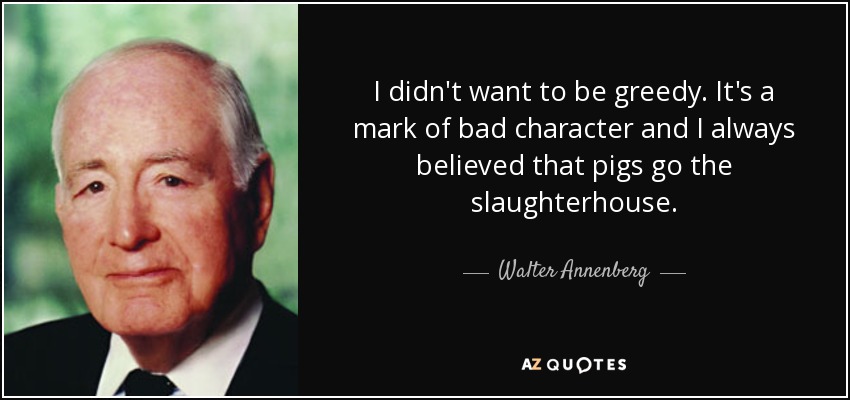 I didn't want to be greedy. It's a mark of bad character and I always believed that pigs go the slaughterhouse. - Walter Annenberg
