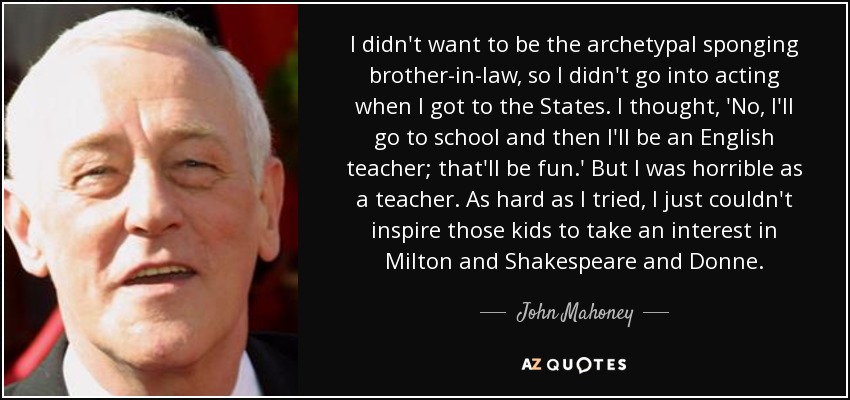 I didn't want to be the archetypal sponging brother-in-law, so I didn't go into acting when I got to the States. I thought, 'No, I'll go to school and then I'll be an English teacher; that'll be fun.' But I was horrible as a teacher. As hard as I tried, I just couldn't inspire those kids to take an interest in Milton and Shakespeare and Donne. - John Mahoney