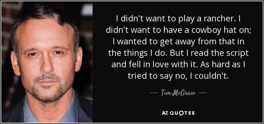 I didn't want to play a rancher. I didn't want to have a cowboy hat on; I wanted to get away from that in the things I do. But I read the script and fell in love with it. As hard as I tried to say no, I couldn't. - Tim McGraw