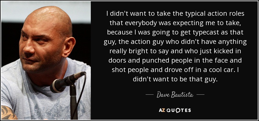 I didn't want to take the typical action roles that everybody was expecting me to take, because I was going to get typecast as that guy, the action guy who didn't have anything really bright to say and who just kicked in doors and punched people in the face and shot people and drove off in a cool car. I didn't want to be that guy. - Dave Bautista