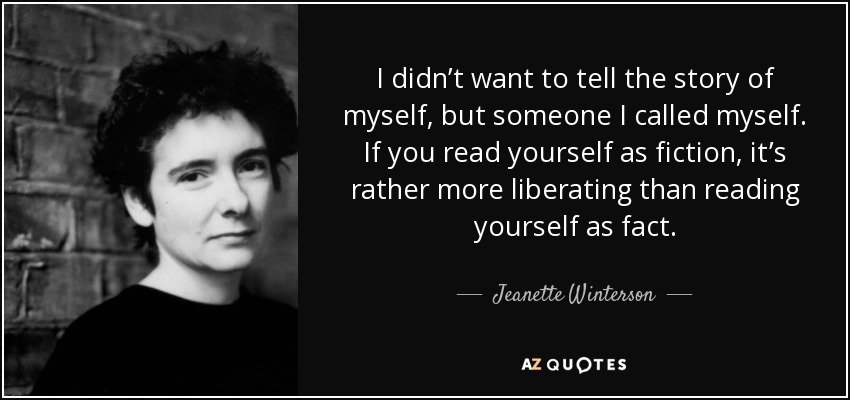 I didn’t want to tell the story of myself, but someone I called myself. If you read yourself as fiction, it’s rather more liberating than reading yourself as fact. - Jeanette Winterson