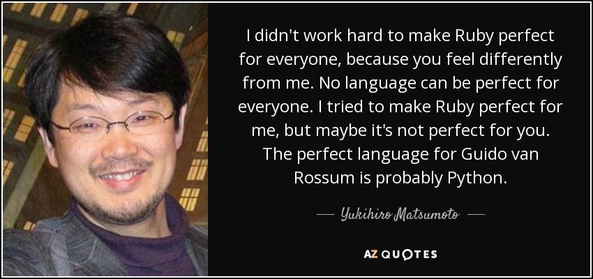 I didn't work hard to make Ruby perfect for everyone, because you feel differently from me. No language can be perfect for everyone. I tried to make Ruby perfect for me, but maybe it's not perfect for you. The perfect language for Guido van Rossum is probably Python. - Yukihiro Matsumoto