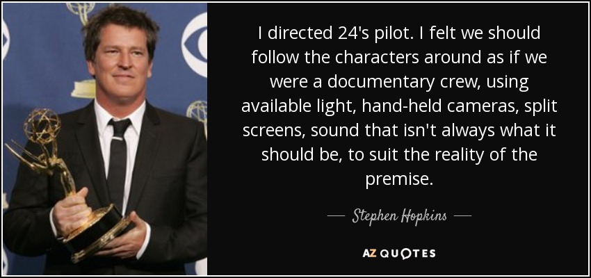 I directed 24's pilot. I felt we should follow the characters around as if we were a documentary crew, using available light, hand-held cameras, split screens, sound that isn't always what it should be, to suit the reality of the premise. - Stephen Hopkins