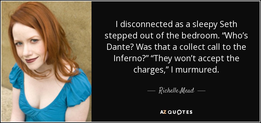 I disconnected as a sleepy Seth stepped out of the bedroom. “Who’s Dante? Was that a collect call to the Inferno?” “They won’t accept the charges,” I murmured. - Richelle Mead