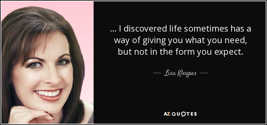 ... I discovered life sometimes has a way of giving you what you need, but not in the form you expect. - Lisa Kleypas