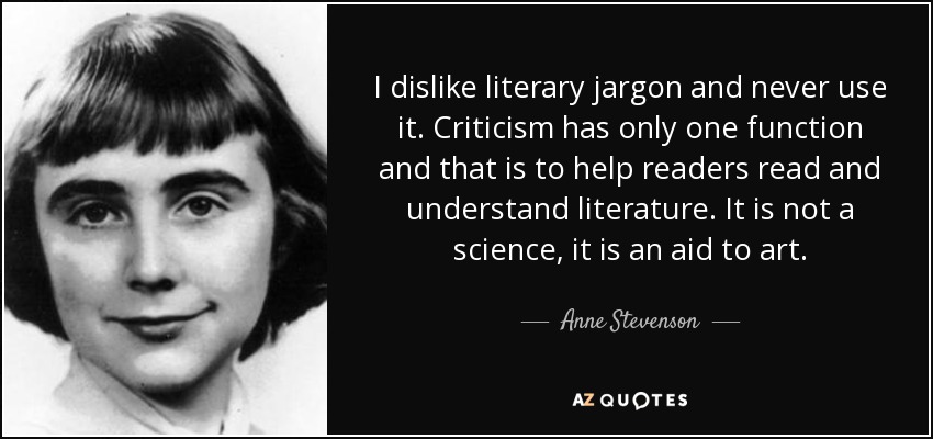 I dislike literary jargon and never use it. Criticism has only one function and that is to help readers read and understand literature. It is not a science, it is an aid to art. - Anne Stevenson