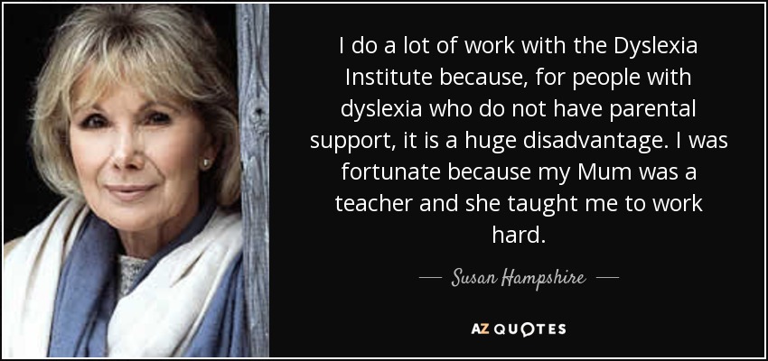 I do a lot of work with the Dyslexia Institute because, for people with dyslexia who do not have parental support, it is a huge disadvantage. I was fortunate because my Mum was a teacher and she taught me to work hard. - Susan Hampshire