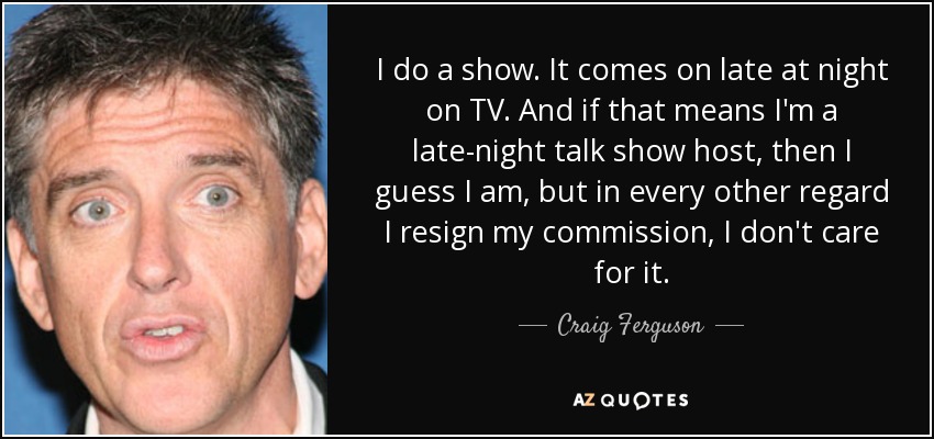 I do a show. It comes on late at night on TV. And if that means I'm a late-night talk show host, then I guess I am, but in every other regard I resign my commission, I don't care for it. - Craig Ferguson