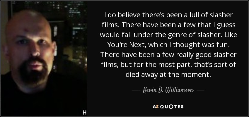 I do believe there's been a lull of slasher films. There have been a few that I guess would fall under the genre of slasher. Like You're Next, which I thought was fun. There have been a few really good slasher films, but for the most part, that's sort of died away at the moment. - Kevin D. Williamson