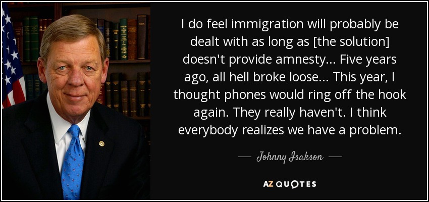 I do feel immigration will probably be dealt with as long as [the solution] doesn't provide amnesty ... Five years ago, all hell broke loose ... This year, I thought phones would ring off the hook again. They really haven't. I think everybody realizes we have a problem. - Johnny Isakson