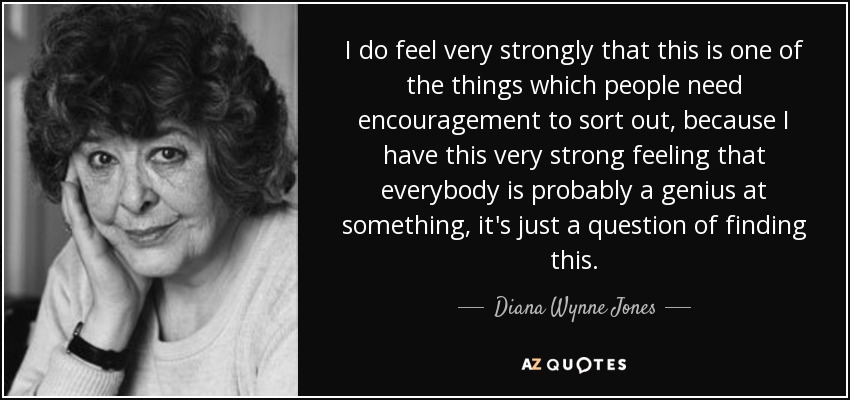 I do feel very strongly that this is one of the things which people need encouragement to sort out, because I have this very strong feeling that everybody is probably a genius at something, it's just a question of finding this. - Diana Wynne Jones