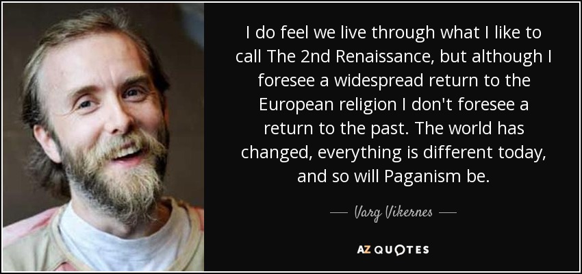 I do feel we live through what I like to call The 2nd Renaissance, but although I foresee a widespread return to the European religion I don't foresee a return to the past. The world has changed, everything is different today, and so will Paganism be. - Varg Vikernes