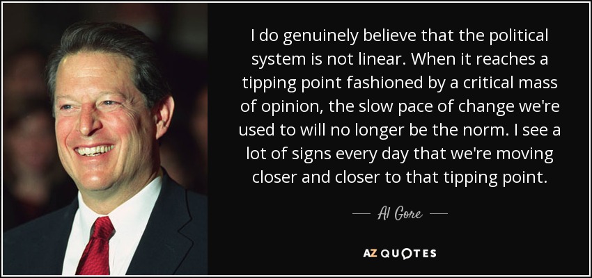 I do genuinely believe that the political system is not linear. When it reaches a tipping point fashioned by a critical mass of opinion, the slow pace of change we're used to will no longer be the norm. I see a lot of signs every day that we're moving closer and closer to that tipping point. - Al Gore