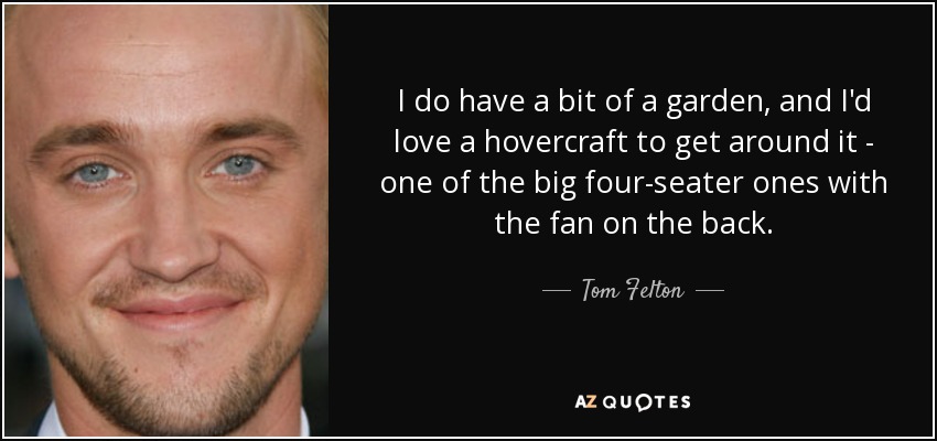 I do have a bit of a garden, and I'd love a hovercraft to get around it - one of the big four-seater ones with the fan on the back. - Tom Felton