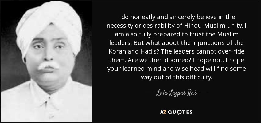 I do honestly and sincerely believe in the necessity or desirability of Hindu-Muslim unity. I am also fully prepared to trust the Muslim leaders. But what about the injunctions of the Koran and Hadis? The leaders cannot over-ride them. Are we then doomed? I hope not. I hope your learned mind and wise head will find some way out of this difficulty. - Lala Lajpat Rai