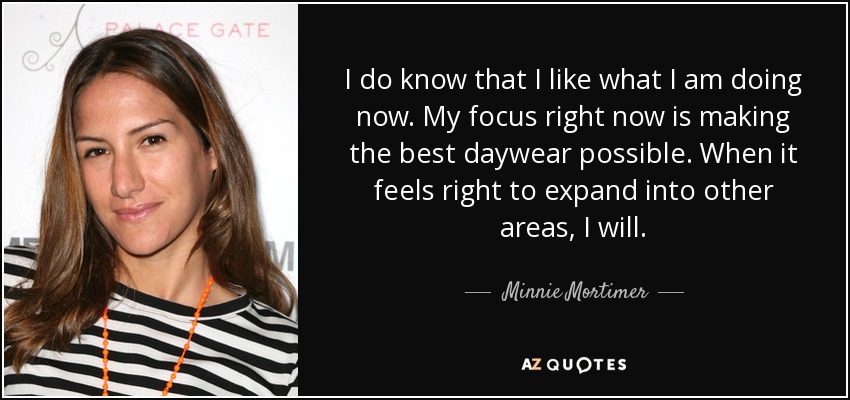 I do know that I like what I am doing now. My focus right now is making the best daywear possible. When it feels right to expand into other areas, I will. - Minnie Mortimer