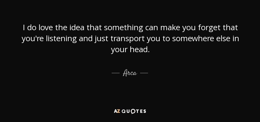 I do love the idea that something can make you forget that you're listening and just transport you to somewhere else in your head. - Arca